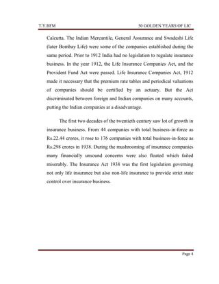 T.Y.BFM

50 GOLDEN YEARS OF LIC

Calcutta. The Indian Mercantile, General Assurance and Swadeshi Life
(later Bombay Life) were some of the companies established during the
same period. Prior to 1912 India had no legislation to regulate insurance
business. In the year 1912, the Life Insurance Companies Act, and the
Provident Fund Act were passed. Life Insurance Companies Act, 1912
made it necessary that the premium rate tables and periodical valuations
of companies should be certified by an actuary. But the Act
discriminated between foreign and Indian companies on many accounts,
putting the Indian companies at a disadvantage.
The first two decades of the twentieth century saw lot of growth in
insurance business. From 44 companies with total business-in-force as
Rs.22.44 crores, it rose to 176 companies with total business-in-force as
Rs.298 crores in 1938. During the mushrooming of insurance companies
many financially unsound concerns were also floated which failed
miserably. The Insurance Act 1938 was the first legislation governing
not only life insurance but also non-life insurance to provide strict state
control over insurance business.

Page 4

 