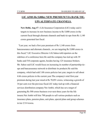 T.Y.BFM

50 GOLDEN YEARS OF LIC

LIC AIMS Rs 5,000cr NEW PREMIUM VIA BANK TIEUPS ALTERNATE CHANNELS.
New Delhi, Aug 17 : Life Insurance Corporation (LIC) today said it
targets to increase its new business income to Rs 5,000 crores in the
current fiscal through alternate channels and bank tie-ups from Rs 1,140
crores generated last fiscal.
''Last year, we had a first year premium of Rs 1,140 crores from
bancassurance and alternate channels...we are targeting Rs 5,000 crores in
this fiscal,'' LIC Executive Director A K Sahoo told reporters on the
sidelines of a conference here.He said the company has tied up with 39
banks and 510 corporate agents, besides having 125 insurance brokers.
Mr. Sahoo said LIC would focus on increasing its number of partnership tieups and bancassurance network to distribute its products.He said the
company, which had sold 3.88 crores policies last year, targets to sell about
4.66 crores policies in the current year.The company's total first-year
premium during last year stood at Rs 70,891 crores, witnessing a growth of
34 per cent over the previous fiscal.LIC today tied up with a financial
services distribution company Net Ambit, which has set a target of
generating Rs 500 crores business over next three years for the life
insurer.Net Ambit will hire 700 people to sell various products such as
insurance plans, pension plans, unit plans, special plans and group schemes
in tier 2/3/4 towns.

Page 40

 