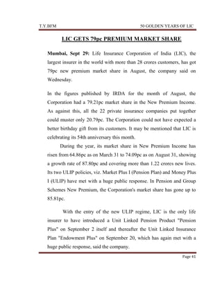 T.Y.BFM

50 GOLDEN YEARS OF LIC

LIC GETS 79pc PREMIUM MARKET SHARE
Mumbai, Sept 29: Life Insurance Corporation of India (LIC), the
largest insurer in the world with more than 28 crores customers, has got
79pc new premium market share in August, the company said on
Wednesday.
In the figures published by IRDA for the month of August, the
Corporation had a 79.21pc market share in the New Premium Income.
As against this, all the 22 private insurance companies put together
could muster only 20.79pc. The Corporation could not have expected a
better birthday gift from its customers. It may be mentioned that LIC is
celebrating its 54th anniversary this month.
During the year, its market share in New Premium Income has
risen from 64.86pc as on March 31 to 74.09pc as on August 31, showing
a growth rate of 87.80pc and covering more than 1.22 crores new lives.
Its two ULIP policies, viz. Market Plus I (Pension Plan) and Money Plus
I (ULIP) have met with a huge public response. In Pension and Group
Schemes New Premium, the Corporation's market share has gone up to
85.81pc.
With the entry of the new ULIP regime, LIC is the only life
insurer to have introduced a Unit Linked Pension Product "Pension
Plus" on September 2 itself and thereafter the Unit Linked Insurance
Plan "Endowment Plus" on September 20, which has again met with a
huge public response, said the company.
Page 41

 