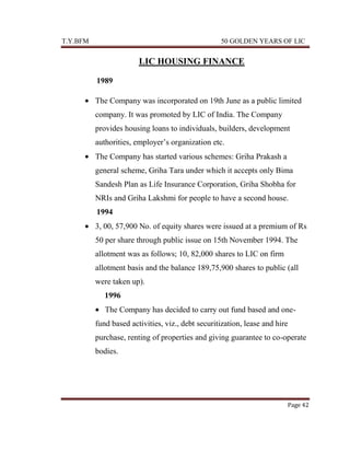 T.Y.BFM

50 GOLDEN YEARS OF LIC

LIC HOUSING FINANCE
1989
The Company was incorporated on 19th June as a public limited
company. It was promoted by LIC of India. The Company
provides housing loans to individuals, builders, development
authorities, employer‟s organization etc.
The Company has started various schemes: Griha Prakash a
general scheme, Griha Tara under which it accepts only Bima
Sandesh Plan as Life Insurance Corporation, Griha Shobha for
NRIs and Griha Lakshmi for people to have a second house.
1994
3, 00, 57,900 No. of equity shares were issued at a premium of Rs
50 per share through public issue on 15th November 1994. The
allotment was as follows; 10, 82,000 shares to LIC on firm
allotment basis and the balance 189,75,900 shares to public (all
were taken up).
1996
The Company has decided to carry out fund based and onefund based activities, viz., debt securitization, lease and hire
purchase, renting of properties and giving guarantee to co-operate
bodies.

Page 42

 