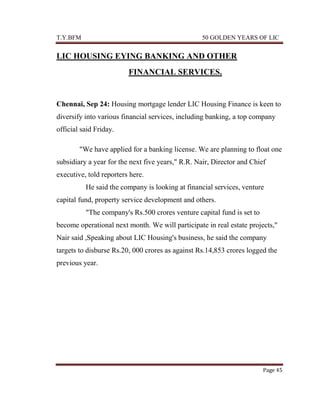 T.Y.BFM

50 GOLDEN YEARS OF LIC

LIC HOUSING EYING BANKING AND OTHER
FINANCIAL SERVICES.

Chennai, Sep 24: Housing mortgage lender LIC Housing Finance is keen to
diversify into various financial services, including banking, a top company
official said Friday.
"We have applied for a banking license. We are planning to float one
subsidiary a year for the next five years," R.R. Nair, Director and Chief
executive, told reporters here.
He said the company is looking at financial services, venture
capital fund, property service development and others.
"The company's Rs.500 crores venture capital fund is set to
become operational next month. We will participate in real estate projects,"
Nair said ,Speaking about LIC Housing's business, he said the company
targets to disburse Rs.20, 000 crores as against Rs.14,853 crores logged the
previous year.

Page 45

 
