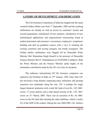 T.Y.BFM

50 GOLDEN YEARS OF LIC

A STORY OF DEVELOPMENT AND DEDICATION
The Life Insurance Corporation of India has stepped into the much
vaunted Golden Jubilee year from 1st September, 2005 and the yearlong
celebrations are already on with an accent on customers‟ loyalty and
reward programmes, introduction of new products, introduction of new
technological applications and organizational restructuring aimed at
market penetration and customers‟ convenience, employees‟ competence
building and skill up gradation courses with a view to retaining the
existing customers and wooing energetic and trendy youngsters. The
Golden jubilee celebrations were flagged off by Honorable Prime
Minister Shri Manmohan Singh himself in the presence of Honorable
Finance Minister Shri P. Chidambaram on 01/09/2005 at luhknow. Both
the Prime Minister and the Finance Minister spoke highly of the
tremendous contribution made by the LIC ever since its inception.
The ordinance nationalizing 245 life insurance companies was
signed by the President of India on 19th January, 1956. Since then LIC
has traversed a long distance surpassing many milestones and greeting
numerous new landmarks along the way. LIC is perhaps the single
largest financial institution with a total life fund of over Rs. 3,85, 000/crores, 17 crores policies and a total annual income of Rs. 1,07, 969/crores on 31st March, 2005. There was an accretion of Rs. 64, 000/crores to the life fund after meeting the claim liabilities, which is nearly
4% of the GDP of the country. During the year 2004-2005, LIC settled a
Page 46

 