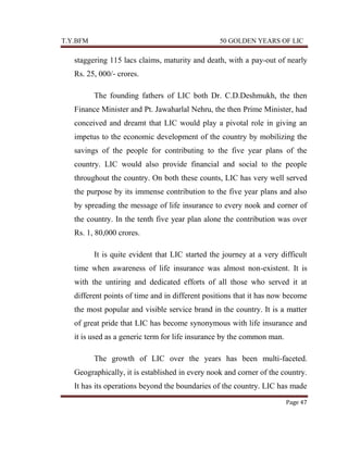T.Y.BFM

50 GOLDEN YEARS OF LIC

staggering 115 lacs claims, maturity and death, with a pay-out of nearly
Rs. 25, 000/- crores.
The founding fathers of LIC both Dr. C.D.Deshmukh, the then
Finance Minister and Pt. Jawaharlal Nehru, the then Prime Minister, had
conceived and dreamt that LIC would play a pivotal role in giving an
impetus to the economic development of the country by mobilizing the
savings of the people for contributing to the five year plans of the
country. LIC would also provide financial and social to the people
throughout the country. On both these counts, LIC has very well served
the purpose by its immense contribution to the five year plans and also
by spreading the message of life insurance to every nook and corner of
the country. In the tenth five year plan alone the contribution was over
Rs. 1, 80,000 crores.
It is quite evident that LIC started the journey at a very difficult
time when awareness of life insurance was almost non-existent. It is
with the untiring and dedicated efforts of all those who served it at
different points of time and in different positions that it has now become
the most popular and visible service brand in the country. It is a matter
of great pride that LIC has become synonymous with life insurance and
it is used as a generic term for life insurance by the common man.
The growth of LIC over the years has been multi-faceted.
Geographically, it is established in every nook and corner of the country.
It has its operations beyond the boundaries of the country. LIC has made
Page 47

 