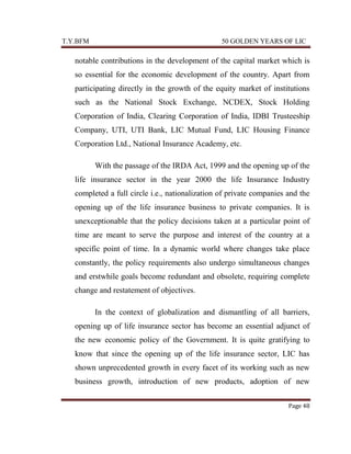 T.Y.BFM

50 GOLDEN YEARS OF LIC

notable contributions in the development of the capital market which is
so essential for the economic development of the country. Apart from
participating directly in the growth of the equity market of institutions
such as the National Stock Exchange, NCDEX, Stock Holding
Corporation of India, Clearing Corporation of India, IDBI Trusteeship
Company, UTI, UTI Bank, LIC Mutual Fund, LIC Housing Finance
Corporation Ltd., National Insurance Academy, etc.
With the passage of the IRDA Act, 1999 and the opening up of the
life insurance sector in the year 2000 the life Insurance Industry
completed a full circle i.e., nationalization of private companies and the
opening up of the life insurance business to private companies. It is
unexceptionable that the policy decisions taken at a particular point of
time are meant to serve the purpose and interest of the country at a
specific point of time. In a dynamic world where changes take place
constantly, the policy requirements also undergo simultaneous changes
and erstwhile goals become redundant and obsolete, requiring complete
change and restatement of objectives.
In the context of globalization and dismantling of all barriers,
opening up of life insurance sector has become an essential adjunct of
the new economic policy of the Government. It is quite gratifying to
know that since the opening up of the life insurance sector, LIC has
shown unprecedented growth in every facet of its working such as new
business growth, introduction of new products, adoption of new
Page 48

 