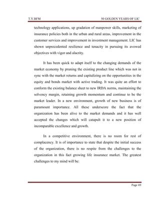 T.Y.BFM

50 GOLDEN YEARS OF LIC

technology applications, up gradation of manpower skills, marketing of
insurance policies both in the urban and rural areas, improvement in the
customer services and improvement in investment management. LIC has
shown unprecedented resilience and tenacity in pursuing its avowed
objectives with vigor and alacrity.
It has been quick to adapt itself to the changing demands of the
market economy by pruning the existing product line which was not in
sync with the market returns and capitalizing on the opportunities in the
equity and bonds market with active trading. It was quite an effort to
conform the existing balance sheet to new IRDA norms, maintaining the
solvency margin, retaining growth momentum and continue to be the
market leader. In a new environment, growth of new business is of
paramount importance. All these underscore the fact that the
organization has been alive to the market demands and it has well
accepted the changes which will catapult it to a new position of
incomparable excellence and growth.
In a competitive environment, there is no room for rest of
complacency. It is of importance to state that despite the initial success
of the organization, there is no respite from the challenges to the
organization in this fact growing life insurance market. The greatest
challenges to my mind will be:

Page 49

 