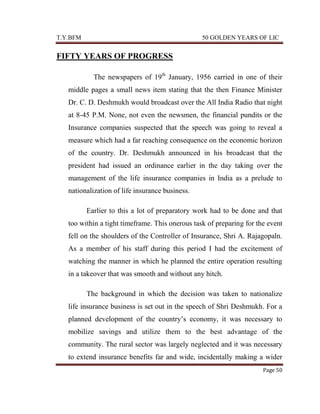 T.Y.BFM

50 GOLDEN YEARS OF LIC

FIFTY YEARS OF PROGRESS
The newspapers of 19th January, 1956 carried in one of their
middle pages a small news item stating that the then Finance Minister
Dr. C. D. Deshmukh would broadcast over the All India Radio that night
at 8-45 P.M. None, not even the newsmen, the financial pundits or the
Insurance companies suspected that the speech was going to reveal a
measure which had a far reaching consequence on the economic horizon
of the country. Dr. Deshmukh announced in his broadcast that the
president had issued an ordinance earlier in the day taking over the
management of the life insurance companies in India as a prelude to
nationalization of life insurance business.
Earlier to this a lot of preparatory work had to be done and that
too within a tight timeframe. This onerous task of preparing for the event
fell on the shoulders of the Controller of Insurance, Shri A. Rajagopaln.
As a member of his staff during this period I had the excitement of
watching the manner in which he planned the entire operation resulting
in a takeover that was smooth and without any hitch.
The background in which the decision was taken to nationalize
life insurance business is set out in the speech of Shri Deshmukh. For a
planned development of the country‟s economy, it was necessary to
mobilize savings and utilize them to the best advantage of the
community. The rural sector was largely neglected and it was necessary
to extend insurance benefits far and wide, incidentally making a wider
Page 50

 