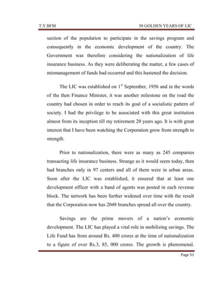 T.Y.BFM

50 GOLDEN YEARS OF LIC

section of the population to participate in the savings program and
consequently in the economic development of the country. The
Government was therefore considering the nationalization of life
insurance business. As they were deliberating the matter, a few cases of
mismanagement of funds had occurred and this hastened the decision.
The LIC was established on 1st September, 1956 and in the words
of the then Finance Minister, it was another milestone on the road the
country had chosen in order to reach its goal of a socialistic pattern of
society. I had the privilege to be associated with this great institution
almost from its inception till my retirement 20 years ago. It is with great
interest that I have been watching the Corporation grow from strength to
strength.
Prior to nationalization, there were as many as 245 companies
transacting life insurance business. Strange as it would seem today, then
had branches only in 97 centers and all of them were in urban areas.
Soon after the LIC was established, it ensured that at least one
development officer with a band of agents was posted in each revenue
block. The network has been further widened over time with the result
that the Corporation now has 2048 branches spread all over the country.
Savings are the prime movers of a nation‟s economic
development. The LIC has played a vital role in mobilizing savings. The
Life Fund has from around Rs. 400 crores at the time of nationalization
to a figure of over Rs.3, 85, 000 crores. The growth is phenomenal.
Page 51

 