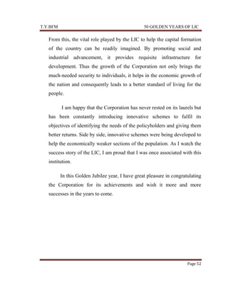 T.Y.BFM

50 GOLDEN YEARS OF LIC

From this, the vital role played by the LIC to help the capital formation
of the country can be readily imagined. By promoting social and
industrial advancement, it provides requisite infrastructure for
development. Thus the growth of the Corporation not only brings the
much-needed security to individuals, it helps in the economic growth of
the nation and consequently leads to a better standard of living for the
people.
I am happy that the Corporation has never rested on its laurels but
has been constantly introducing innovative schemes to fulfil its
objectives of identifying the needs of the policyholders and giving them
better returns. Side by side, innovative schemes were being developed to
help the economically weaker sections of the population. As I watch the
success story of the LIC, I am proud that I was once associated with this
institution.
In this Golden Jubilee year, I have great pleasure in congratulating
the Corporation for its achievements and wish it more and more
successes in the years to come.

Page 52

 