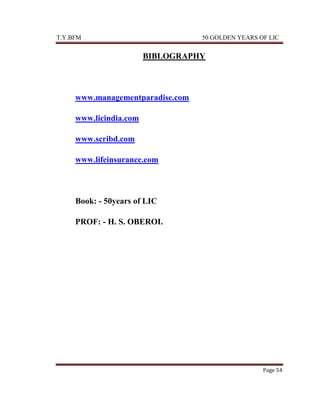 T.Y.BFM

50 GOLDEN YEARS OF LIC

BIBLOGRAPHY

www.managementparadise.com
www.licindia.com
www.scribd.com
www.lifeinsurance.com

Book: - 50years of LIC
PROF: - H. S. OBEROI.

Page 54

 