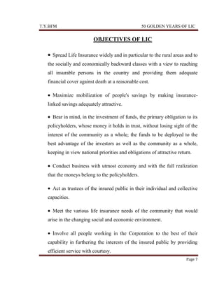 T.Y.BFM

50 GOLDEN YEARS OF LIC

OBJECTIVES OF LIC
Spread Life Insurance widely and in particular to the rural areas and to
the socially and economically backward classes with a view to reaching
all insurable persons in the country and providing them adequate
financial cover against death at a reasonable cost.
Maximize mobilization of people's savings by making insurancelinked savings adequately attractive.
Bear in mind, in the investment of funds, the primary obligation to its
policyholders, whose money it holds in trust, without losing sight of the
interest of the community as a whole; the funds to be deployed to the
best advantage of the investors as well as the community as a whole,
keeping in view national priorities and obligations of attractive return.
Conduct business with utmost economy and with the full realization
that the moneys belong to the policyholders.
Act as trustees of the insured public in their individual and collective
capacities.
Meet the various life insurance needs of the community that would
arise in the changing social and economic environment.
Involve all people working in the Corporation to the best of their
capability in furthering the interests of the insured public by providing
efficient service with courtesy.
Page 7

 