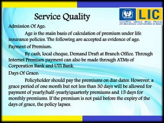 Admission Of Age:
Age is the main basis of calculation of premium under life
insurance policies. The following are accepted as evidence of age:
Payment of Premium:
By cash, local cheque, Demand Draft at Branch Office. Through
Internet Premium payment can also be made through ATMs of
Corporation Bank and UTI Bank.
Days Of Grace:
Policyholder should pay the premiums on due dates. However, a
grace period of one month but not less than 30 days will be allowed for
payment of yearly/half-yearly/quarterly premiums and 15 days for
monthly premiums. If the premium is not paid before the expiry of the
days of grace, the policy lapses.
Service Quality
 