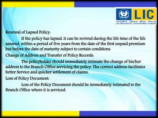 Renewal of Lapsed Policy:
If the policy has lapsed, it can be revived during the life time of the life
assured, within a period of five years from the date of the first unpaid premium
but before the date of maturity subject to certain conditions.
Change of Address and Transfer of Policy Records:
The policyholder should immediately intimate the change of his/her
address to the Branch Office servicing the policy. The correct address facilitates
better Service and quicker settlement of claims.
Loss of Policy Document:
Loss of the Policy Document should be immediately intimated to the
Branch Office where it is serviced.
 