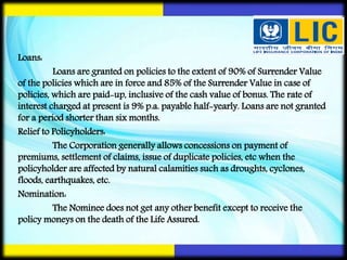 Loans:
Loans are granted on policies to the extent of 90% of Surrender Value
of the policies which are in force and 85% of the Surrender Value in case of
policies, which are paid-up, inclusive of the cash value of bonus. The rate of
interest charged at present is 9% p.a. payable half-yearly. Loans are not granted
for a period shorter than six months.
Relief to Policyholders:
The Corporation generally allows concessions on payment of
premiums, settlement of claims, issue of duplicate policies, etc when the
policyholder are affected by natural calamities such as droughts, cyclones,
floods, earthquakes, etc.
Nomination:
The Nominee does not get any other benefit except to receive the
policy moneys on the death of the Life Assured.
 