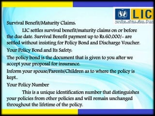 Survival Benefit/Maturity Claims:
LIC settles survival benefit/maturity claims on or before
the due date. Survival Benefit payment up to Rs.60,000/- are
settled without insisting for Policy Bond and Discharge Voucher.
Your Policy Bond and Its Safety:
The policy bond is the document that is given to you after we
accept your proposal for insurance.
Inform your spouse/Parents/Children as to where the policy is
kept..
Your Policy Number
This is a unique identification number that distinguishes
your policies from other policies and will remain unchanged
throughout the lifetime of the policy.
 
