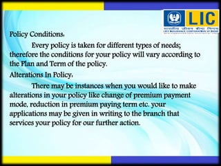 Policy Conditions:
Every policy is taken for different types of needs;
therefore the conditions for your policy will vary according to
the Plan and Term of the policy.
Alterations In Policy:
There may be instances when you would like to make
alterations in your policy like change of premium payment
mode, reduction in premium paying term etc. your
applications may be given in writing to the branch that
services your policy for our further action.
 