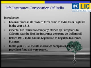 Introduction
• Life insurance in its modern form came to India from England
in the year 1818.
• Oriental life Insurance company, started by Europeans In
Calcutta was the first life Insurance company on Indian soil.
• Before 1912 India had no Legislation to Regulate Insurance
Business.
• In the year 1912, the life insurance companies act the
provident fund act were passed.
 