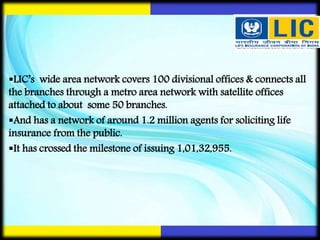 LIC’s wide area network covers 100 divisional offices & connects all
the branches through a metro area network with satellite offices
attached to about some 50 branches.
And has a network of around 1.2 million agents for soliciting life
insurance from the public.
It has crossed the milestone of issuing 1,01,32,955.
 