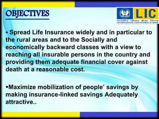  Spread Life Insurance widely and in particular to
the rural areas and to the Socially and
economically backward classes with a view to
reaching all insurable persons in the country and
providing them adequate financial cover against
death at a reasonable cost.
Maximize mobilization of people’ savings by
making insurance-linked savings Adequately
attractive..
 