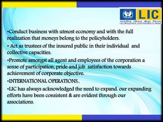 •Conduct business with utmost economy and with the full
realization that moneys belong to the policyholders.
• Act as trustees of the insured public in their individual and
collective capacities.
•Promote amongst all agent and employees of the corporation a
sense of participation, pride and job satisfaction towards
achievement of corporate objective.
•INTERNATIONAL OPERATIONS..
•LIC has always acknowledged the need to expand. our expanding
efforts have been consistent & are evident through our
associations.
 