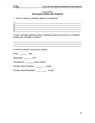 Curso de Formação de Bombeiros Comunitários
AVALIAÇÃO
AVALIAÇÃO GERAL DO PACIENTE
1. Cite as 5 fases da avaliação geral de um paciente:
1) _______________________________________________________________
2)________________________________________________________________
3)________________________________________________________________
4)________________________________________________________________
5)________________________________________________________________
2. Qual a principal diferença entre a avaliação dirigida para trauma e a avaliação
dirigida para emergência médica?
__________________________________________________________________
__________________________________________________________________
__________________________________________________________________
2. Anote os valores normais para adultos:
Pulso: ________ bpm
Respiração: ________ mrm
Temperatura: ________ graus Celsius
Pressão Arterial Sistólica: _________ mmHg
Pressão Arterial Diastólica: __________ mmHg
25
 
