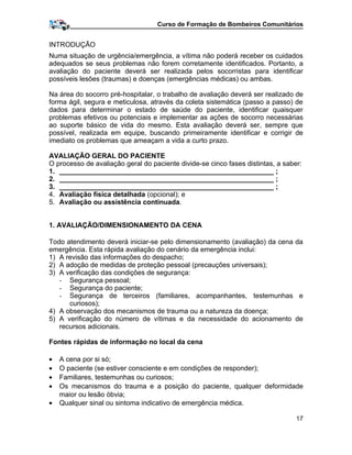 Curso de Formação de Bombeiros Comunitários
INTRODUÇÃO
Numa situação de urgência/emergência, a vítima não poderá receber os cuidados
adequados se seus problemas não forem corretamente identificados. Portanto, a
avaliação do paciente deverá ser realizada pelos socorristas para identificar
possíveis lesões (traumas) e doenças (emergências médicas) ou ambas.
Na área do socorro pré-hospitalar, o trabalho de avaliação deverá ser realizado de
forma ágil, segura e meticulosa, através da coleta sistemática (passo a passo) de
dados para determinar o estado de saúde do paciente, identificar quaisquer
problemas efetivos ou potenciais e implementar as ações de socorro necessárias
ao suporte básico de vida do mesmo. Esta avaliação deverá ser, sempre que
possível, realizada em equipe, buscando primeiramente identificar e corrigir de
imediato os problemas que ameaçam a vida a curto prazo.
AVALIAÇÃO GERAL DO PACIENTE
O processo de avaliação geral do paciente divide-se cinco fases distintas, a saber:
1. ________________________________________________________ ;
2. ________________________________________________________ ;
3. ________________________________________________________ ;
4. Avaliação física detalhada (opcional); e
5. Avaliação ou assistência continuada.
1. AVALIAÇÃO/DIMENSIONAMENTO DA CENA
Todo atendimento deverá iniciar-se pelo dimensionamento (avaliação) da cena da
emergência. Esta rápida avaliação do cenário da emergência inclui:
1) A revisão das informações do despacho;
2) A adoção de medidas de proteção pessoal (precauções universais);
3) A verificação das condições de segurança:
- Segurança pessoal;
- Segurança do paciente;
- Segurança de terceiros (familiares, acompanhantes, testemunhas e
curiosos);
4) A observação dos mecanismos de trauma ou a natureza da doença;
5) A verificação do número de vítimas e da necessidade do acionamento de
recursos adicionais.
Fontes rápidas de informação no local da cena
• A cena por si só;
• O paciente (se estiver consciente e em condições de responder);
• Familiares, testemunhas ou curiosos;
• Os mecanismos do trauma e a posição do paciente, qualquer deformidade
maior ou lesão óbvia;
• Qualquer sinal ou sintoma indicativo de emergência médica.
17
 