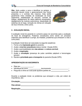 Curso de Formação de Bombeiros Comunitários
Obs. Após avaliar a cena e identificar os perigos, o
socorrista deverá iniciar o gerenciamento dos riscos
presentes e o controle dos mesmos. Esta tarefa
geralmente inclui medidas de sinalização do local,
isolamento, estabilização de veículos, controle de
tráfego, desligamento de cabos elétricos energizados,
desligamento de motores automotivos, desativação de
sistemas de air bags, remoção de vítimas em situação
de risco iminente, entre outros.
2. AVALIAÇÃO INICIAL
A avaliação inicial do paciente é o próximo passo do socorrista após a avaliação
do local da emergência. Podemos conceituá-la como sendo um processo
ordenado para identificar e corrigir, de imediato, problemas que ameacem a vida a
curto prazo.
A avaliação inicial deve ser executada na seguinte seqüência:
1. Forme uma impressão geral do paciente;
2. Avalie o nível de consciência (status mental - Escala AVDI);
3. Avalie a permeabilidade das vias aéreas e a coluna cervical;
4. Avalie a respiração;
5. Avalie a circulação (presença de pulso carotídeo palpável e hemorragias
graves);
6. Decida a prioridade para o transporte do paciente (Escala CIPE).
APRESENTAÇÃO DO SOCORRISTA
• Diga seu ______________ ;
• Identifique-se como ______________ tecnicamente ___________________ ;
• Pergunte à vítima se você pode ajudá-la (pedido de ___________________ );
Durante a avaliação inicial, os problemas que ameaçam a vida, por ordem de
importância, são:
Circulação:________________________________________________________
Vias aéreas:_______________________________________________________
Respiração:________________________________________________________
18
 