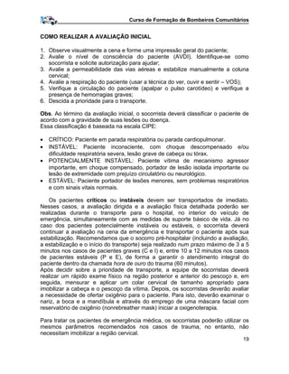 Curso de Formação de Bombeiros Comunitários
COMO REALIZAR A AVALIAÇÃO INICIAL
1. Observe visualmente a cena e forme uma impressão geral do paciente;
2. Avalie o nível de consciência do paciente (AVDI). Identifique-se como
socorrista e solicite autorização para ajudar;
3. Avalie a permeabilidade das vias aéreas e estabilize manualmente a coluna
cervical;
4. Avalie a respiração do paciente (usar a técnica do ver, ouvir e sentir – VOS);
5. Verifique a circulação do paciente (apalpar o pulso carotídeo) e verifique a
presença de hemorragias graves;
6. Descida a prioridade para o transporte.
Obs. Ao término da avaliação inicial, o socorrista deverá classificar o paciente de
acordo com a gravidade de suas lesões ou doença.
Essa classificação é baseada na escala CIPE:
• CRÍTICO: Paciente em parada respiratória ou parada cardiopulmonar.
• INSTÁVEL: Paciente inconsciente, com choque descompensado e/ou
dificuldade respiratória severa, lesão grave de cabeça ou tórax.
• POTENCIALMENTE INSTÁVEL: Paciente vítima de mecanismo agressor
importante, em choque compensado, portador de lesão isolada importante ou
lesão de extremidade com prejuízo circulatório ou neurológico.
• ESTÁVEL: Paciente portador de lesões menores, sem problemas respiratórios
e com sinais vitais normais.
Os pacientes críticos ou instáveis devem ser transportados de imediato.
Nesses casos, a avaliação dirigida e a avaliação física detalhada poderão ser
realizadas durante o transporte para o hospital, no interior do veículo de
emergência, simultaneamente com as medidas de suporte básico de vida. Já no
caso dos pacientes potencialmente instáveis ou estáveis, o socorrista deverá
continuar a avaliação na cena da emergência e transportar o paciente após sua
estabilização. Recomendamos que o socorro pré-hospitalar (incluindo a avaliação,
a estabilização e o início do transporte) seja realizado num prazo máximo de 3 a 5
minutos nos casos de pacientes graves (C e I) e, entre 10 a 12 minutos nos casos
de pacientes estáveis (P e E), de forma a garantir o atendimento integral do
paciente dentro da chamada hora de ouro do trauma (60 minutos).
Após decidir sobre a prioridade de transporte, a equipe de socorristas deverá
realizar um rápido exame físico na região posterior e anterior do pescoço e, em
seguida, mensurar e aplicar um colar cervical de tamanho apropriado para
imobilizar a cabeça e o pescoço da vítima. Depois, os socorristas deverão avaliar
a necessidade de ofertar oxigênio para o paciente. Para isto, deverão examinar o
nariz, a boca e a mandíbula e através do emprego de uma máscara facial com
reservatório de oxigênio (nonrebreather mask) iniciar a oxigenoterapia.
Para tratar os pacientes de emergência médica, os socorristas poderão utilizar os
mesmos parâmetros recomendados nos casos de trauma, no entanto, não
necessitam imobilizar a região cervical.
19
 