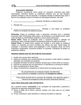 Curso de Formação de Bombeiros Comunitários
AVALIAÇÃO DIRIGIDA
Podemos conceituá-la como sendo um processo ordenado para obter
informações, descobrir lesões ou problemas médicos que, se não tratados,
poderão ameaçar a vida do paciente. A avaliação dirigida é realizada logo após o
término da avaliação inicial e é dividida em três etapas distintas, são elas:
• ________________________ (paciente, familiares ou testemunhas);
• Aferição dos ________________________ ; e
• ______________________________ (limitado a uma lesão ou problema
médico ou completo da cabeça aos pés).
Entrevista: Etapa da avaliação onde o socorrista conversa com o paciente
buscando obter informações dele próprio, de familiares ou de testemunhas, sobre
o tipo de lesão ou enfermidade existente e outros dados relevantes.
Sinais Vitais: Etapa da avaliação onde o socorrista realiza a aferição da
respiração, pulso, pressão arterial e temperatura relativa da pele do paciente.
Exame físico: O exame físico poderá ser limitado a uma lesão ou problema
médico ou realizado de forma completa (da cabeça aos pés). Nesta etapa da
avaliação, o socorrista realiza uma apalpação e uma inspeção visual, de forma
ordenada e sistemática, buscando localizar no paciente, indicações de lesões ou
problemas médicos.
REGRAS GERAIS QUE SE APLICAM NA AVALIAÇÃO:
1. Avaliar sem causar dano adicional;
2. Observar condutas e/ou comportamento do paciente e estar atento a qualquer
alteração nas condições do paciente;
3. Suspeitar de lesão na coluna vertebral, sempre que a vítima sofrer um trauma;
4. Informar ao paciente que vai examiná-lo e a importância (o porquê) de fazê-lo;
5. Aferir corretamente os sinais vitais;
6. Seguir corretamente a sequência no exame físico da cabeça aos pés.
“Os procedimentos da avaliação dirigida são diferentes
para pacientes de trauma e pacientes de emergência médica.”
“Fique atento durante todo o processo de avaliação, pois algumas vezes a
natureza da emergência pode não estar claramente definida!”
GUIA PARA REALIZAR UMA ENTREVISTA:
Se o paciente estiver consciente e em condições de respondê-lo, questione-o
utilizando as seguintes perguntas chaves:
1) Nome e idade (se é menor, procure contatar com seus pais ou um adulto
conhecido)
2) O que aconteceu? (para identificar a natureza da lesão ou doença)
20
 