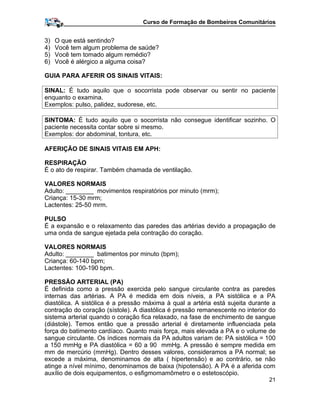 Curso de Formação de Bombeiros Comunitários
3) O que está sentindo?
4) Você tem algum problema de saúde?
5) Você tem tomado algum remédio?
6) Você é alérgico a alguma coisa?
GUIA PARA AFERIR OS SINAIS VITAIS:
SINAL: É tudo aquilo que o socorrista pode observar ou sentir no paciente
enquanto o examina.
Exemplos: pulso, palidez, sudorese, etc.
SINTOMA: É tudo aquilo que o socorrista não consegue identificar sozinho. O
paciente necessita contar sobre si mesmo.
Exemplos: dor abdominal, tontura, etc.
AFERIÇÃO DE SINAIS VITAIS EM APH:
RESPIRAÇÃO
É o ato de respirar. Também chamada de ventilação.
VALORES NORMAIS
Adulto: ________ movimentos respiratórios por minuto (mrm);
Criança: 15-30 mrm;
Lactentes: 25-50 mrm.
PULSO
É a expansão e o relaxamento das paredes das artérias devido a propagação de
uma onda de sangue ejetada pela contração do coração.
VALORES NORMAIS
Adulto: ________ batimentos por minuto (bpm);
Criança: 60-140 bpm;
Lactentes: 100-190 bpm.
PRESSÃO ARTERIAL (PA)
É definida como a pressão exercida pelo sangue circulante contra as paredes
internas das artérias. A PA é medida em dois níveis, a PA sistólica e a PA
diastólica. A sistólica é a pressão máxima à qual a artéria está sujeita durante a
contração do coração (sístole). A diastólica é pressão remanescente no interior do
sistema arterial quando o coração fica relaxado, na fase de enchimento de sangue
(diástole). Temos então que a pressão arterial é diretamente influenciada pela
força do batimento cardíaco. Quanto mais força, mais elevada a PA e o volume de
sangue circulante. Os índices normais da PA adultos variam de: PA sistólica = 100
a 150 mmHg e PA diastólica = 60 a 90 mmHg. A pressão é sempre medida em
mm de mercúrio (mmHg). Dentro desses valores, consideramos a PA normal; se
excede a máxima, denominamos de alta ( hipertensão) e ao contrário, se não
atinge a nível mínimo, denominamos de baixa (hipotensão). A PA é a aferida com
auxílio de dois equipamentos, o esfigmomamômetro e o estetoscópio.
21
 