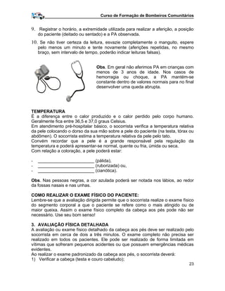 Curso de Formação de Bombeiros Comunitários
9. Registrar o horário, a extremidade utilizada para realizar a aferição, a posição
do paciente (deitado ou sentado) e a PA observada.
10. Se não tiver certeza da leitura, esvazie completamente o manguito, espere
pelo menos um minuto e tente novamente (aferições repetidas, no mesmo
braço, sem intervalo de tempo, poderão indicar leituras falsas).
Obs. Em geral não aferimos PA em crianças com
menos de 3 anos de idade. Nos casos de
hemorragia ou choque, a PA mantém-se
constante dentro de valores normais para no final
desenvolver uma queda abrupta.
TEMPERATURA
É a diferença entre o calor produzido e o calor perdido pelo corpo humano.
Geralmente fica entre 36,5 e 37,0 graus Celsius.
Em atendimento pré-hospitalar básico, o socorrista verifica a temperatura relativa
da pele colocando o dorso da sua mão sobre a pele do paciente (na testa, tórax ou
abdômen). O socorrista estima a temperatura relativa da pele pelo tato.
Convém recordar que a pele é a grande responsável pela regulação da
temperatura e poderá apresentar-se normal, quente ou fria, úmida ou seca.
Com relação a coloração, a pele poderá estar:
- _______________________ (pálida),
- _______________________ (ruborizada) ou,
- _______________________ (cianótica).
Obs. Nas pessoas negras, a cor azulada poderá ser notada nos lábios, ao redor
da fossas nasais e nas unhas.
COMO REALIZAR O EXAME FÍSICO DO PACIENTE:
Lembre-se que a avaliação dirigida permite que o socorrista realize o exame físico
do segmento corporal a que o paciente se refere como o mais atingido ou de
maior queixa. Assim o exame físico completo da cabeça aos pés pode não ser
necessário. Use seu bom senso!
3. AVALIAÇÃO FÍSICA DETALHADA
A avaliação ou exame físico detalhado da cabeça aos pés deve ser realizado pelo
socorrista em cerca de dois a três minutos. O exame completo não precisa ser
realizado em todos os pacientes. Ele pode ser realizado de forma limitada em
vítimas que sofreram pequenos acidentes ou que possuem emergências médicas
evidentes.
Ao realizar o exame padronizado da cabeça aos pés, o socorrista deverá:
1) Verificar a cabeça (testa e couro cabeludo);
23
 