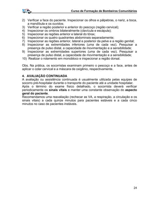 Curso de Formação de Bombeiros Comunitários
2) Verificar a face do paciente. Inspecionar os olhos e pálpebras, o nariz, a boca,
a mandíbula e os ouvidos;
3) Verificar a região posterior e anterior do pescoço (região cervical);
4) Inspecionar os ombros bilateralmente (clavícula e escápula);
5) Inspecionar as regiões anterior e lateral do tórax;
6) Inspecionar os quatro quadrantes abdominais separadamente;
7) Inspecionar as regiões anterior, lateral e posterior da pelve e a região genital;
8) Inspecionar as extremidades inferiores (uma de cada vez). Pesquisar a
presença de pulso distal, a capacidade de movimentação e a sensibilidade;
9) Inspecionar as extremidades superiores (uma de cada vez). Pesquisar a
presença de pulso distal, a capacidade de movimentação e a sensibilidade;
10) Realizar o rolamento em monobloco e inspecionar a região dorsal.
Obs. Na prática, os socorristas examinam primeiro o pescoço e a face, antes de
aplicar o colar cervical e a máscara de oxigênio, respectivamente.
4. AVALIAÇÃO CONTINUADA
A avaliação ou assistência continuada é usualmente utilizada pelas equipes de
socorro pré-hospitalar durante o transporte do paciente até a unidade hospitalar.
Após o término do exame físico detalhado, o socorrista deverá verificar
periodicamente os sinais vitais e manter uma constante observação do aspecto
geral do paciente.
Recomendamos uma reavaliação (rechecar as VA, a respiração, a circulação e os
sinais vitais) a cada quinze minutos para pacientes estáveis e a cada cinco
minutos no caso de pacientes instáveis.
24
 