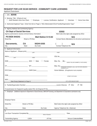 7. Employer: (Additional response for Department of Social Services, DMV/CHP licensing, and Department of Corporations submissions only)
Employer Name
Street No. Street or PO Box Mail Code (five digit code assigned by DOJ)
City State Zip Code Agency Telephone No. (Optional)
4. Agency Address Set Contributing Agency:
Agency authorized to receive criminal history information Mail Code (five-digit code assigned by DOJ)
Street No. Street or PO Box Contact Name (Mandatory for all school submissions)
City State Zip Code Contact Telephone No.
2. Working Title: (Check  one)
I Adult Resident other than Client I Employee I License, Certification, Applicant I Volunteer I Home Care Aide
STATE OF CALIFORNIA - HEALTH AND HUMAN SERVICES AGENCY CALIFORNIA DEPARTMENT OF SOCIAL SERVICES
REQUEST FOR LIVE SCAN SERVICE - COMMUNITY CARE LICENSING
Applicant Submission
1. ORI: A0448
CA Dept of Social Services
PO BOX 944243
Sacramento, CA 94244-2430
LIC 9163 (11/15) PAGE 1 OF 4
3. Authorized Applicant Type - Enter from list on Page 2, “DOJ Abbreviated CCLD Facility/Organization Type.”
03502
( )
Name of Applicant: (Please print)_________________________________________________________________________________
AKA’s:________________________________________________ CDL No._______________________________________
DOB:_________________________ SEX: I Male I Female Misc. No. BIL -
HT:__________________________ WT:____________________ Misc. No.:______________________________________
EYE Color:____________________ HAIR Color:______________ Home Address: (All applicants must complete)
POB:_________________________________________________
SOC:_________________________________________________
(See Privacy Statement on Page 4)
LAST
LAST
FIRST
FIRST
MI
AGENCY BILLING NUMBER (IF APPLICABLE)
PERMANENT RESIDENT (i-551), OUT OF STATE DRIVER’S
LICENSE OR I.D.
STREET OR PO BOX
CITY, STATE AND ZIP CODE
6. Facility/Organization Number:_______________________________________Level of Service I DOJ I FBI
If resubmission for fingerprint quality (select R2), list Original ATI No.________________________
Live Scan Transaction Completed By:______________________________________________ Date__________________________
Transmitting Agency LSID# ATI No. Amount Collected/Billed
Name of Operator
Mail Station 9-15-62
5. Applicant Information:
N/A
N/A
8.

Home Care Organization
CA
 