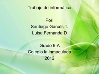 Trabajo de informática

        Por:
 Santiago Garcés T.
 Luisa Fernanda D

     Grado 6-A
Colegio la inmaculada
         2012
 