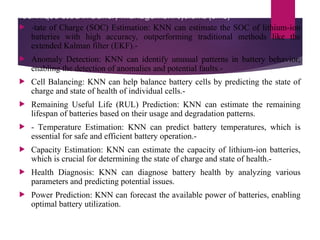 The K-Nearest Neighbor (KNN) algorithm is a machine learning
technique used in battery management systems (BMS)
 -tate of Charge (SOC) Estimation: KNN can estimate the SOC of lithium-ion
batteries with high accuracy, outperforming traditional methods like the
extended Kalman filter (EKF).-
 Anomaly Detection: KNN can identify unusual patterns in battery behavior,
enabling the detection of anomalies and potential faults.-
 Cell Balancing: KNN can help balance battery cells by predicting the state of
charge and state of health of individual cells.-
 Remaining Useful Life (RUL) Prediction: KNN can estimate the remaining
lifespan of batteries based on their usage and degradation patterns.
 - Temperature Estimation: KNN can predict battery temperatures, which is
essential for safe and efficient battery operation.-
 Capacity Estimation: KNN can estimate the capacity of lithium-ion batteries,
which is crucial for determining the state of charge and state of health.-
 Health Diagnosis: KNN can diagnose battery health by analyzing various
parameters and predicting potential issues.
 Power Prediction: KNN can forecast the available power of batteries, enabling
optimal battery utilization.
 