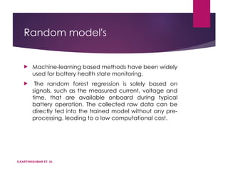 Random model's
 Machine-learning based methods have been widely
used for battery health state monitoring.
 The random forest regression is solely based on
signals, such as the measured current, voltage and
time, that are available onboard during typical
battery operation. The collected raw data can be
directly fed into the trained model without any pre-
processing, leading to a low computational cost.
S.KARTHIKKUMAR ET. AL
 