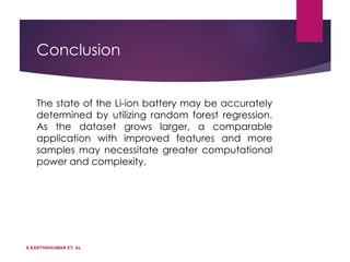 Conclusion
The state of the Li-ion battery may be accurately
determined by utilizing random forest regression.
As the dataset grows larger, a comparable
application with improved features and more
samples may necessitate greater computational
power and complexity.
S.KARTHIKKUMAR ET. AL
 
