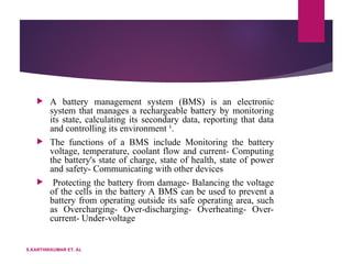  A battery management system (BMS) is an electronic
system that manages a rechargeable battery by monitoring
its state, calculating its secondary data, reporting that data
and controlling its environment ¹.
 The functions of a BMS include Monitoring the battery
voltage, temperature, coolant flow and current- Computing
the battery's state of charge, state of health, state of power
and safety- Communicating with other devices
 Protecting the battery from damage- Balancing the voltage
of the cells in the battery A BMS can be used to prevent a
battery from operating outside its safe operating area, such
as Overcharging- Over-discharging- Overheating- Over-
current- Under-voltage
S.KARTHIKKUMAR ET. AL
 