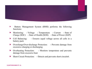  Battery Management System (BMS) performs the following
functions:
 Monitoring: - Voltage - Temperature - Current - State of
Charge (SOC) - State of Health (SOH) - State of Power (SOP)
 Cell Balancing: - Ensures equal voltage across all cells in a
battery pack
 Overcharge/Over-discharge Protection: - Prevents damage from
excessive charging or discharging
 Overheating Protection: - Monitors temperature and prevents
damage from excessive heat
 Short Circuit Protection: - Detects and prevents short circuits6.
S.KARTHIKKUMAR ET. AL
 