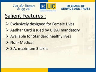 Salient Features :
 Exclusively designed for Female Lives
 Aadhar Card issued by UIDAI mandatory
 Available for Standard healthy lives
 Non- Medical
 S.A. maximum 3 lakhs
 