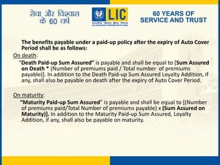 The benefits payable under a paid-up policy after the expiry of Auto Cover
Period shall be as follows:
On death:
“Death Paid-up Sum Assured” is payable and shall be equal to [Sum Assured
on Death * (Number of premiums paid / Total number of premiums
payable)]. In addition to the Death Paid-up Sum Assured Loyalty Addition, if
any, shall also be payable on death after the expiry of Auto Cover Period.
On maturity:
“Maturity Paid-up Sum Assured” is payable and shall be equal to [(Number
of premiums paid/Total Number of premiums payable) x (Sum Assured on
Maturity)]. In addition to the Maturity Paid-up Sum Assured, Loyalty
Addition, if any, shall also be payable on maturity.
 