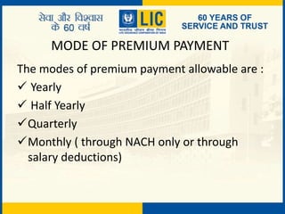 MODE OF PREMIUM PAYMENT
The modes of premium payment allowable are :
 Yearly
 Half Yearly
Quarterly
Monthly ( through NACH only or through
salary deductions)
 