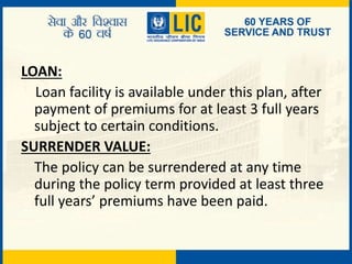 LOAN:
Loan facility is available under this plan, after
payment of premiums for at least 3 full years
subject to certain conditions.
SURRENDER VALUE:
The policy can be surrendered at any time
during the policy term provided at least three
full years’ premiums have been paid.
 