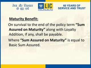 Maturity Benefit:
On survival to the end of the policy term “Sum
Assured on Maturity” along with Loyalty
Addition, if any, shall be payable.
Where “Sum Assured on Maturity” is equal to
Basic Sum Assured.
 