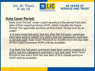 Auto Cover Period:
“Auto Cover Period” under a paid-up policy is the period from due
date of first unpaid premium (FUP), which includes the Grace
Period. The applicable duration of Auto Cover Period shall be as
under:
If at least three full years’ but less than five full years’ premiums
have been paid in respect of a policy and any subsequent premium
is not duly paid: Auto Cover Period of six months from the due date
of first unpaid premium (FUP) shall be available.
If at least five full years’ premiums have been paid in respect of a
policy and any subsequent premium is not duly paid: Auto Cover
Period of two years from the due date of first unpaid premium
(FUP) shall be available.
 