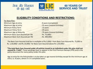 ELIGIBILITY CONDITIONS AND RESTRICTIONS:
For Base Plan:
Minimum Age at entry : 8 years (completed)
Maximum Age at entry : 55 years (nearest birthday)
Minimum Policy Term : 10 years
Maximum Policy Term : 20 years
Maximum Age at Maturity : 70 years (nearest birthday)
Minimum Basic Sum Assured per life : Rs. 75,000/-
Maximum Basic Sum Assured per life : Rs. 300,000/-
The Basic Sum Assured shall be in multiples of Rs.5,000/- from Basic Sum Assured Rs. 75,000 to
Rs. 1,50,000/- and Rs.10,000/- for Basic Sum Assured above Rs.1,50,000/-.
“The total Basic Sum Assured under all policies issued to an individual under this plan shall not
exceed Rs. 3 lakh”. These wordings have to appear in the First Premium Receipt (FPR) and in the
policy document for every policy under this plan.
Age at entry for the Policyholder is to be taken as age nearest birthday except for the minimum age at
entry i.e. 8 years, where it is in completed years.
 