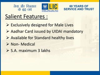 Salient Features :
 Exclusively designed for Male Lives
 Aadhar Card issued by UIDAI mandatory
 Available for Standard healthy lives
 Non- Medical
 S.A. maximum 3 lakhs
 