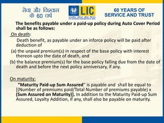 The benefits payable under a paid-up policy during Auto Cover Period
shall be as follows:
On death:
Death benefit, as payable under an inforce policy will be paid after
deduction of
(a) the unpaid premium(s) in respect of the base policy with interest
thereon upto the date of death, and
(b) the balance premium(s) for the base policy falling due from the date of
death and before the next policy anniversary, if any.
On maturity:
“Maturity Paid-up Sum Assured” is payable and shall be equal to
[(Number of premiums paid/Total Number of premiums payable) x
(Sum Assured on Maturity)]. In addition to the Maturity Paid-up Sum
Assured, Loyalty Addition, if any, shall also be payable on maturity.
 