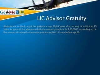 LIC Advisor Gratuity
Advisors are entitled to get the gratuity at age 60/65 years after serving for minimum 15
years. At present the Maximum Gratuity amount payable is Rs 2,00,000/- depending up on
the amount of renewal commission paid during last 15 years before age 60.
 