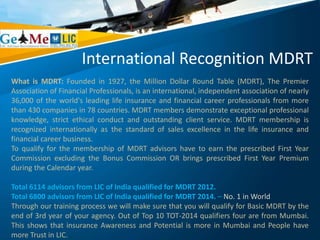 International Recognition MDRT
What is MDRT: Founded in 1927, the Million Dollar Round Table (MDRT), The Premier
Association of Financial Professionals, is an international, independent association of nearly
36,000 of the world's leading life insurance and financial career professionals from more
than 430 companies in 78 countries. MDRT members demonstrate exceptional professional
knowledge, strict ethical conduct and outstanding client service. MDRT membership is
recognized internationally as the standard of sales excellence in the life insurance and
financial career business.
To qualify for the membership of MDRT advisors have to earn the prescribed First Year
Commission excluding the Bonus Commission OR brings prescribed First Year Premium
during the Calendar year.
Total 6114 advisors from LIC of India qualified for MDRT 2012.
Total 6800 advisors from LIC of India qualified for MDRT 2014. – No. 1 in World
Through our training process we will make sure that you will qualify for Basic MDRT by the
end of 3rd year of your agency. Out of Top 10 TOT-2014 qualifiers four are from Mumbai.
This shows that insurance Awareness and Potential is more in Mumbai and People have
more Trust in LIC.
 