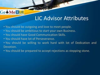 LIC Advisor Attributes
• You should be outgoing and love to meet people.
• You should be ambitious to start your own Business.
• You should have Good Communication Skills.
• You should have lot of Perseverance.
• You should be willing to work hard with lot of Dedication and
Devotion.
• You should be prepared to accept rejections as stepping stone.
 